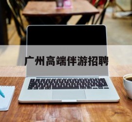 新疆广州高端伴游雇用(广州私家助理伴游雇用)